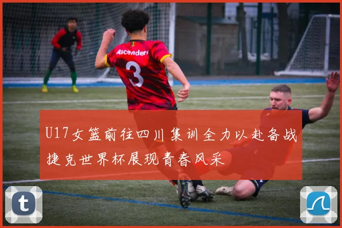 U17女篮前往四川集训全力以赴备战捷克世界杯展现青春风采