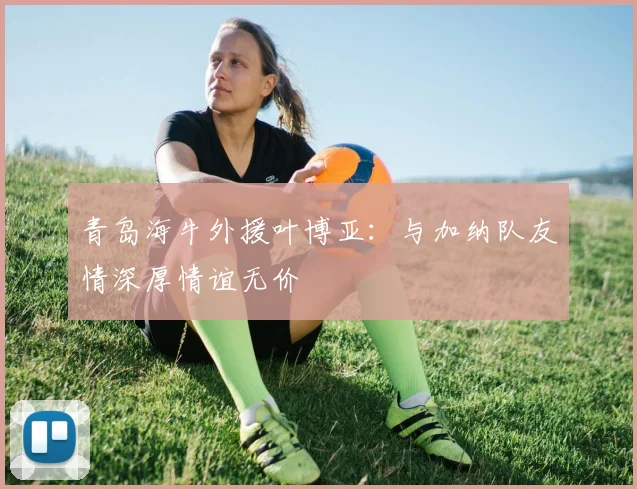 青岛海牛外援叶博亚：与加纳队友情深厚情谊无价