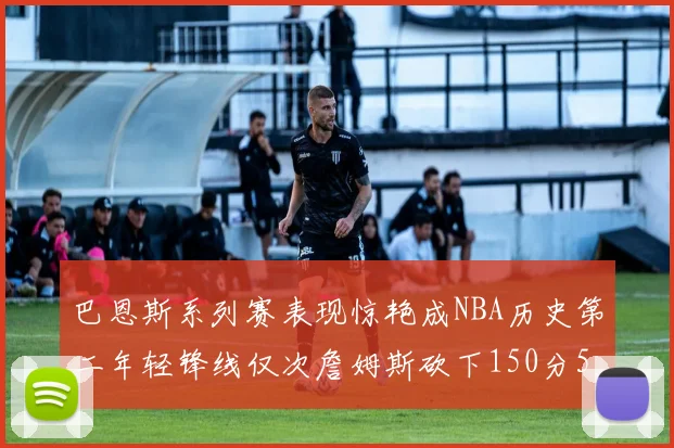 巴恩斯系列赛表现惊艳成NBA历史第二年轻锋线仅次詹姆斯砍下150分50助
