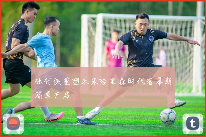 独行侠重塑未来哈里森时代落幕新篇章开启