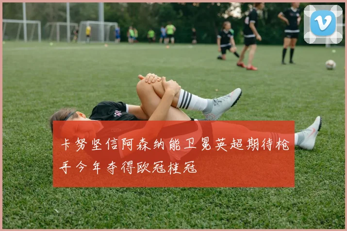 卡努坚信阿森纳能卫冕英超期待枪手今年夺得欧冠桂冠