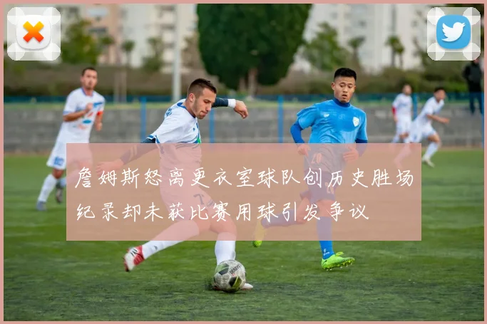 詹姆斯怒离更衣室球队创历史胜场纪录却未获比赛用球引发争议
