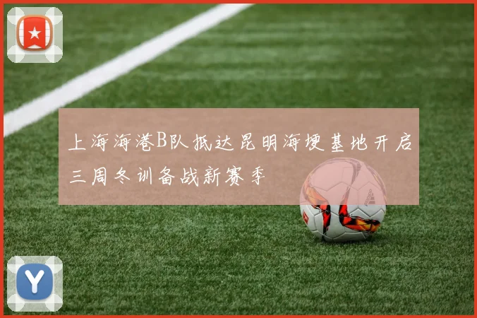 上海海港B队抵达昆明海埂基地开启三周冬训备战新赛季