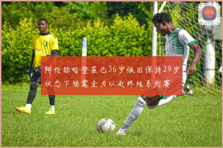 阿伦称哈登虽已36岁依旧保持29岁状态下场需全力以赴终结系列赛