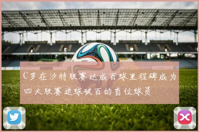 C罗在沙特联赛达成百球里程碑成为四大联赛进球破百的首位球员