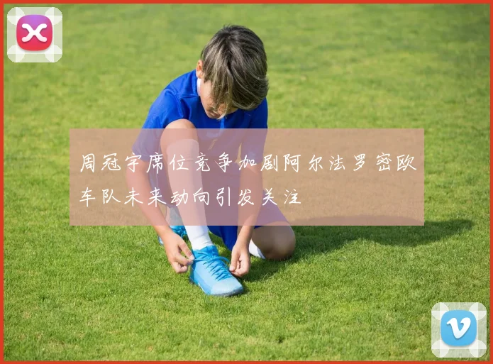 周冠宇席位竞争加剧阿尔法罗密欧车队未来动向引发关注